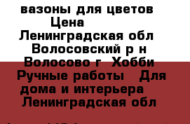 вазоны для цветов › Цена ­ 2 000 - Ленинградская обл., Волосовский р-н, Волосово г. Хобби. Ручные работы » Для дома и интерьера   . Ленинградская обл.